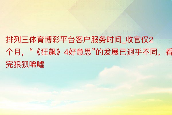 排列三体育博彩平台客户服务时间_收官仅2个月，“《狂飙》4好意思”的发展已迥乎不同，看完狼狈唏嘘