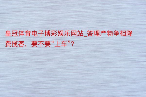 皇冠体育电子博彩娱乐网站_答理产物争相降费揽客，要不要“上车”？