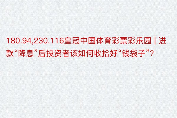 180.94，230.116皇冠中国体育彩票彩乐园 | 进款“降息”后投资者该如何收拾好“钱袋子”？