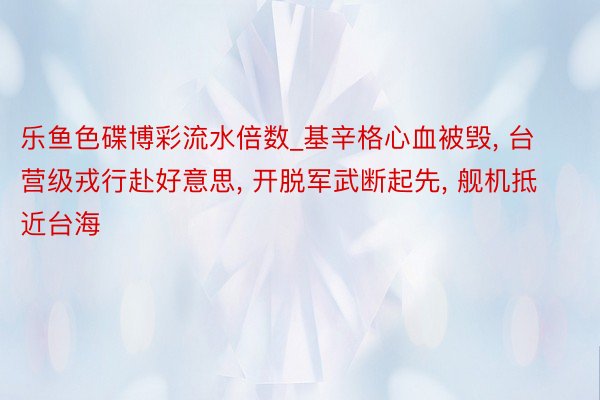 乐鱼色碟博彩流水倍数_基辛格心血被毁, 台营级戎行赴好意思, 开脱军武断起先, 舰机抵近台海