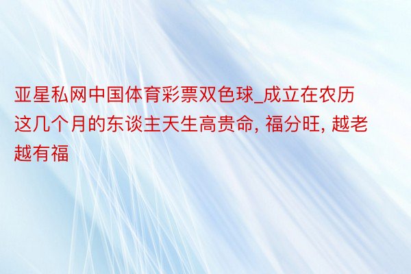 亚星私网中国体育彩票双色球_成立在农历这几个月的东谈主天生高贵命， 福分旺， 越老越有福