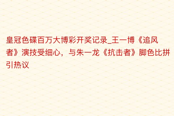 皇冠色碟百万大博彩开奖记录_王一博《追风者》演技受细心，与朱一龙《抗击者》脚色比拼引热议