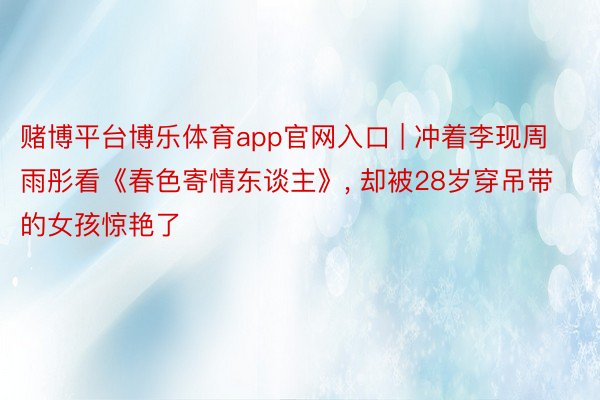 赌博平台博乐体育app官网入口 | 冲着李现周雨彤看《春色寄情东谈主》， 却被28岁穿吊带的女孩惊艳了