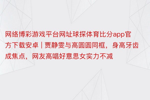 网络博彩游戏平台网址球探体育比分app官方下载安卓 | 贾静雯与高圆圆同框，身高牙齿成焦点，网友高唱好意思女实力不减