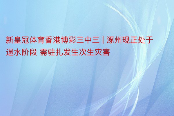 新皇冠体育香港博彩三中三 | 涿州现正处于退水阶段 需驻扎发生次生灾害