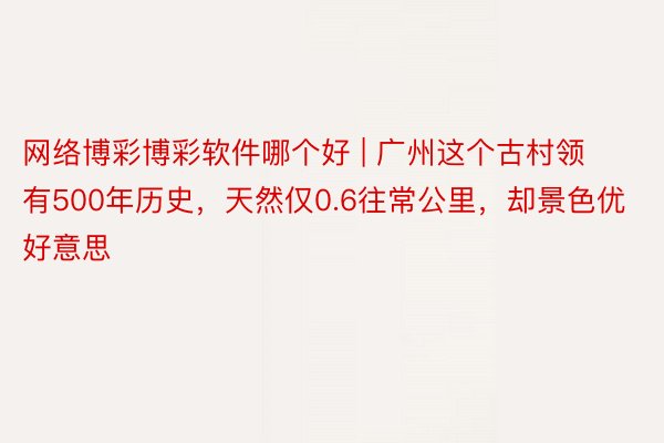 网络博彩博彩软件哪个好 | 广州这个古村领有500年历史，天然仅0.6往常公里，却景色优好意思