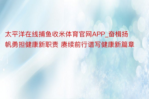 太平洋在线捕鱼收米体育官网APP_奋楫扬帆勇担健康新职责 赓续前行谱写健康新篇章