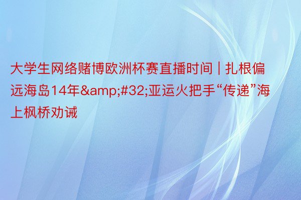 大学生网络赌博欧洲杯赛直播时间 | 扎根偏远海岛14年&#32;亚运火把手“传递”海上枫桥劝诫