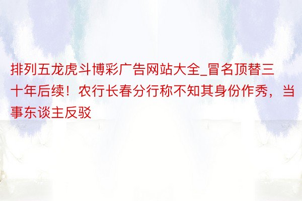 排列五龙虎斗博彩广告网站大全_冒名顶替三十年后续！农行长春分行称不知其身份作秀，当事东谈主反驳