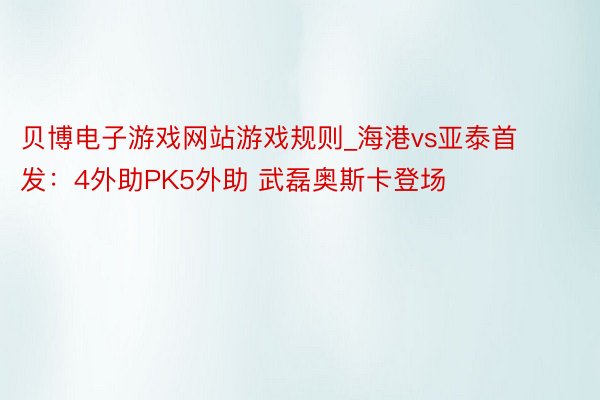 贝博电子游戏网站游戏规则_海港vs亚泰首发：4外助PK5外助 武磊奥斯卡登场