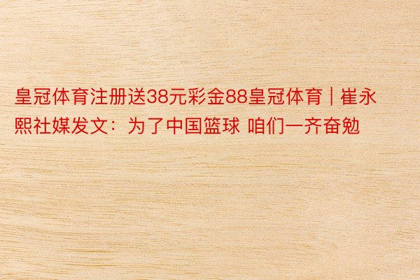 皇冠体育注册送38元彩金88皇冠体育 | 崔永熙社媒发文：为了中国篮球 咱们一齐奋勉