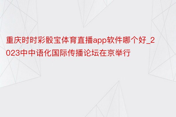 重庆时时彩骰宝体育直播app软件哪个好_2023中中语化国际传播论坛在京举行