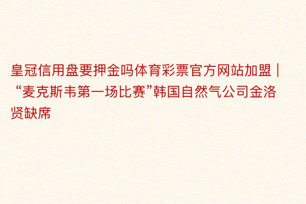 皇冠信用盘要押金吗体育彩票官方网站加盟 | “麦克斯韦第一场比赛”韩国自然气公司金洛贤缺席