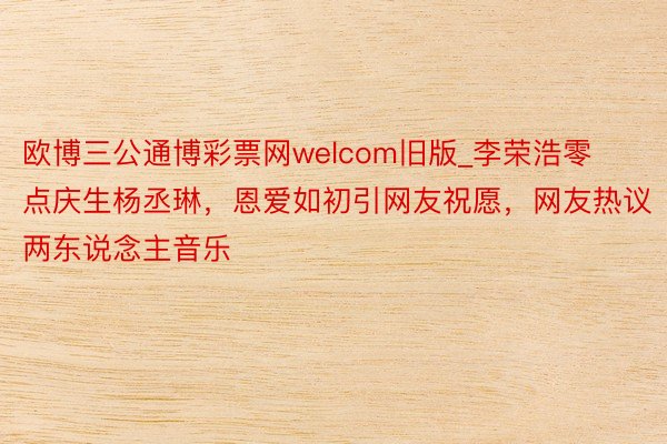 欧博三公通博彩票网welcom旧版_李荣浩零点庆生杨丞琳，恩爱如初引网友祝愿，网友热议两东说念主音乐