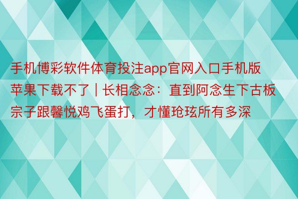 手机博彩软件体育投注app官网入口手机版苹果下载不了 | 长相念念：直到阿念生下古板宗子跟馨悦鸡飞蛋打，才懂玱玹所有多深