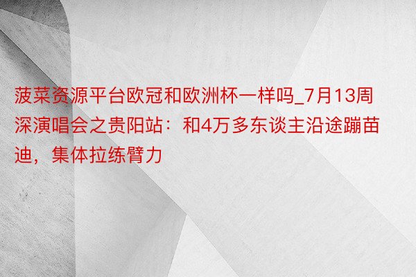 菠菜资源平台欧冠和欧洲杯一样吗_7月13周深演唱会之贵阳站：和4万多东谈主沿途蹦苗迪，集体拉练臂力​