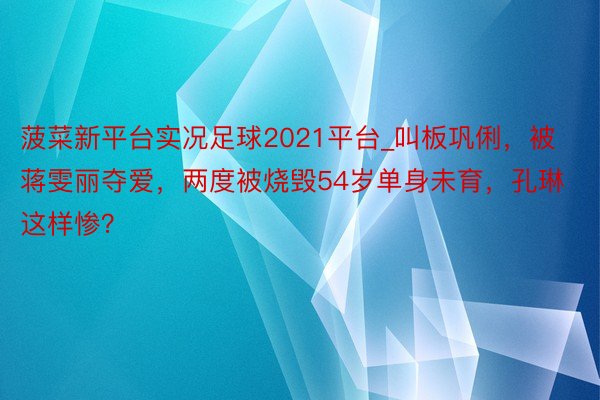 菠菜新平台实况足球2021平台_叫板巩俐，被蒋雯丽夺爱，两度被烧毁54岁单身未育，孔琳这样惨？