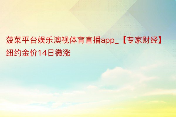 菠菜平台娱乐澳视体育直播app_【专家财经】纽约金价14日微涨