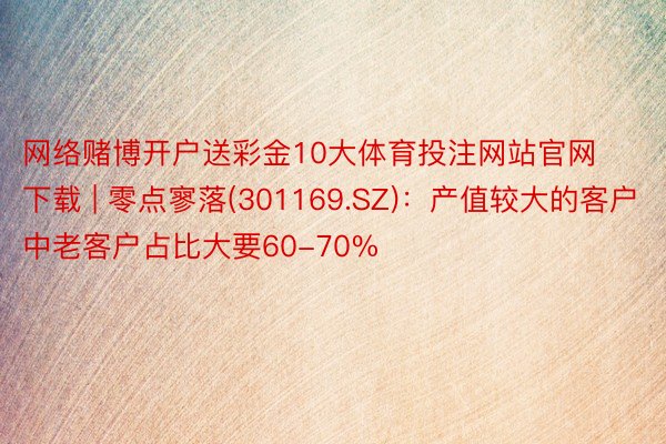 网络赌博开户送彩金10大体育投注网站官网下载 | 零点寥落(301169.SZ)：产值较大的客户中老客户占比大要60-70%