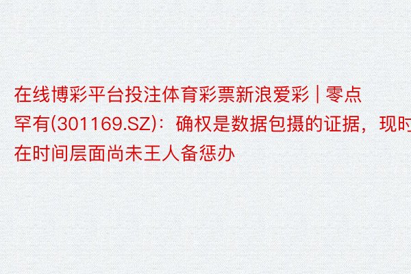 在线博彩平台投注体育彩票新浪爱彩 | 零点罕有(301169.SZ)：确权是数据包摄的证据，现时在时间层面尚未王人备惩办