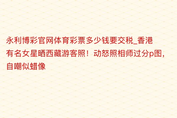 永利博彩官网体育彩票多少钱要交税_香港有名女星晒西藏游客照！动怒照相师过分p图，自嘲似蜡像