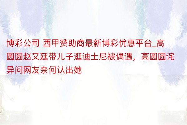 博彩公司 西甲赞助商最新博彩优惠平台_高圆圆赵又廷带儿子逛迪士尼被偶遇，高圆圆诧异问网友奈何认出她