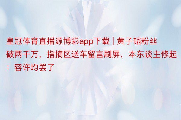 皇冠体育直播源博彩app下载 | 黄子韬粉丝破两千万，指摘区送车留言刷屏，本东谈主修起：容许均罢了