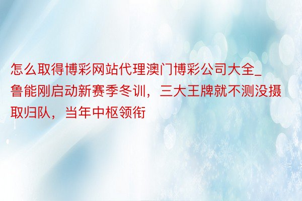 怎么取得博彩网站代理澳门博彩公司大全_鲁能刚启动新赛季冬训，三大王牌就不测没摄取归队，当年中枢领衔