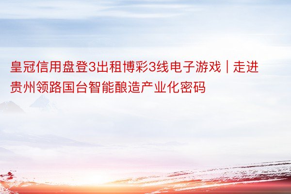 皇冠信用盘登3出租博彩3线电子游戏 | 走进贵州领路国台智能酿造产业化密码