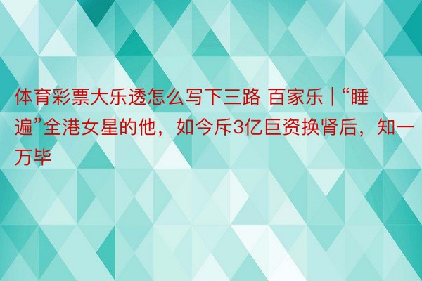 体育彩票大乐透怎么写下三路 百家乐 | “睡遍”全港女星的他,如今斥3亿巨资换肾后,知一万毕