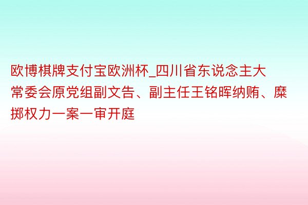 欧博棋牌支付宝欧洲杯_四川省东说念主大常委会原党组副文告、副主任王铭晖纳贿、糜掷权力一案一审开庭